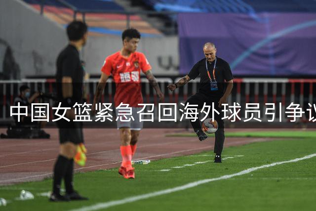中国女篮紧急召回海外球员引争议 国际篮坛质疑集训模式成效