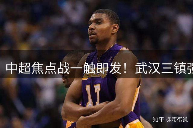中超焦点战一触即发！武汉三镇强阵出击 重庆铜梁龙新锐力量亮相