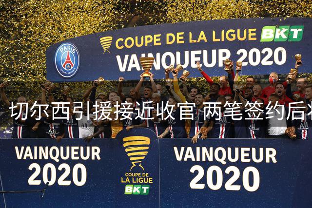 切尔西引援接近收官 两笔签约后将启动球员清洗计划