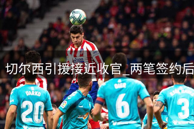 切尔西引援接近收官 两笔签约后将启动球员清洗计划