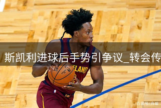 斯凯利进球后手势引争议 转会传闻持续发酵