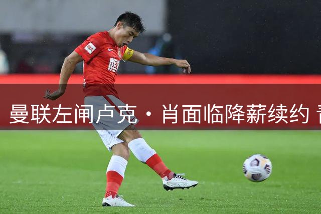 曼联左闸卢克·肖面临降薪续约 青训小将阿马斯恐遭清洗