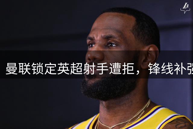 曼联锁定英超射手遭拒，锋线补强计划受挫