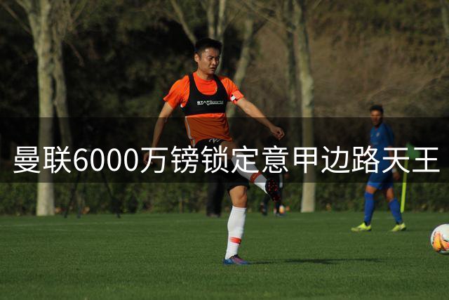 曼联6000万镑锁定意甲边路天王 青训新星恐遭冷落
