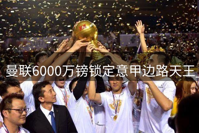 曼联6000万镑锁定意甲边路天王 青训新星恐遭冷落