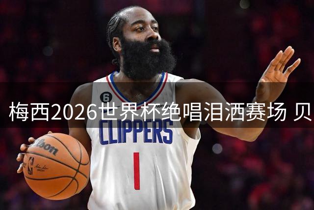 梅西2026世界杯绝唱泪洒赛场 贝利惋惜老马反应截然不同