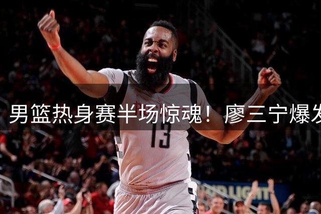 男篮热身赛半场惊魂！廖三宁爆发难掩进攻困局 郭家军练兵遭遇欧洲强敌