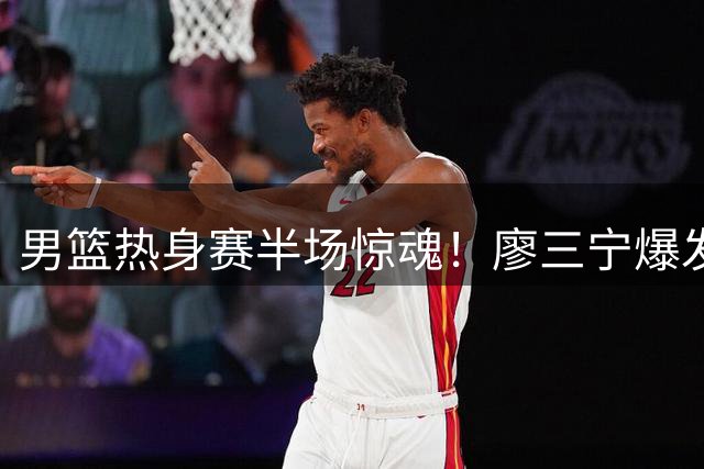男篮热身赛半场惊魂！廖三宁爆发难掩进攻困局 郭家军练兵遭遇欧洲强敌