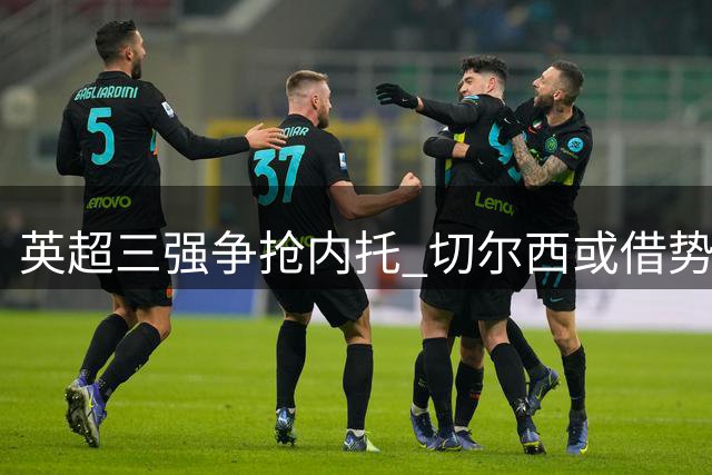 英超三强争抢内托 切尔西或借势高价套现