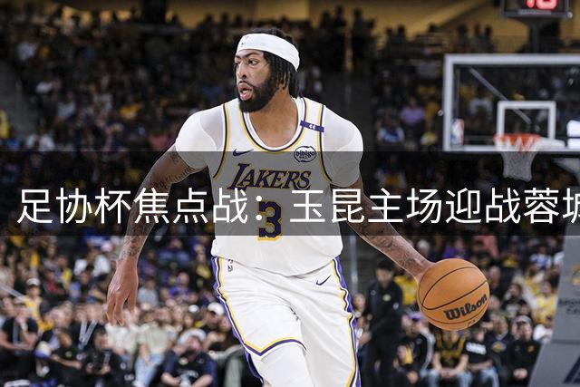 足协杯焦点战：玉昆主场迎战蓉城 两大攻势足球教头上演对攻大战