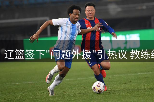 辽篮签下"问题外援"引热议 教练组掌控力成关键