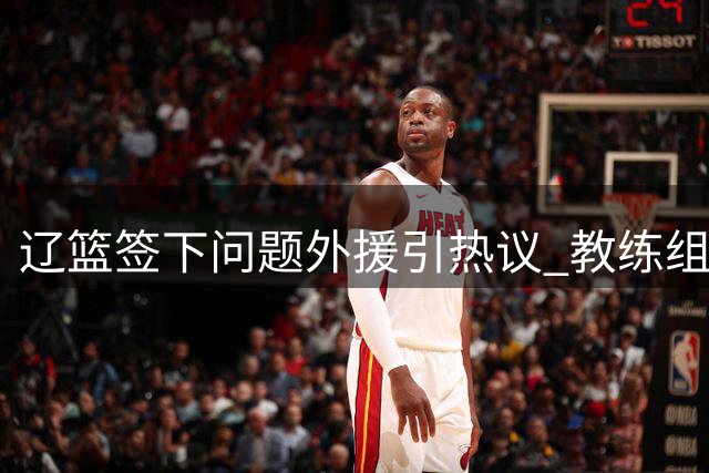 辽篮签下"问题外援"引热议 教练组掌控力成关键