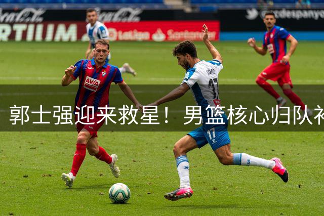 郭士强迎来救星！男篮核心归队补强最大软肋
