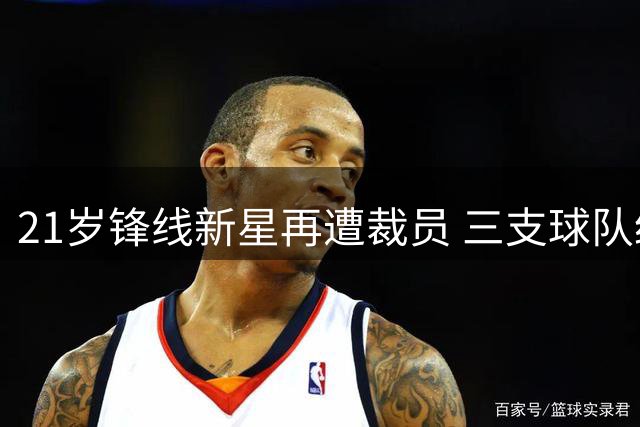 21岁锋线新星再遭裁员 三支球队经历揭示NBA生存困境