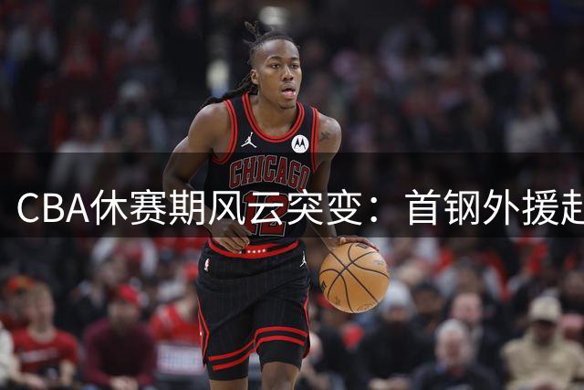 CBA休赛期风云突变：首钢外援赴NBA 山东放弃王岚钦 广东引援受阻