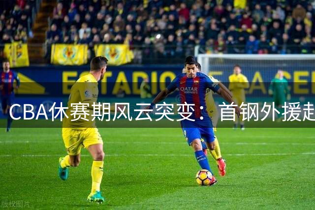 CBA休赛期风云突变：首钢外援赴NBA 山东放弃王岚钦 广东引援受阻