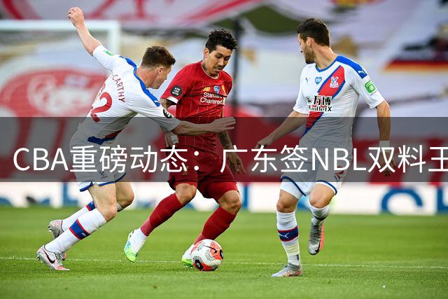 CBA重磅动态：广东签NBL双料王补强内线 杨鸣求职遇冷 山西老将让薪争胡金秋